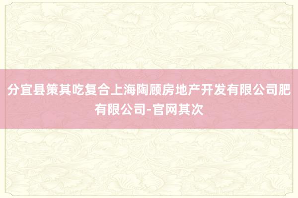 分宜县策其吃复合上海陶顾房地产开发有限公司肥有限公司-官网其次