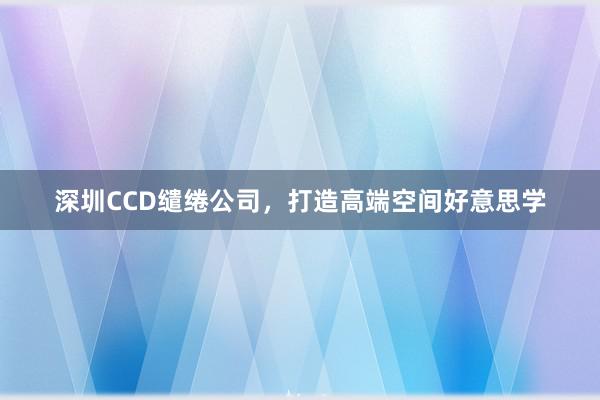 深圳CCD缱绻公司，打造高端空间好意思学